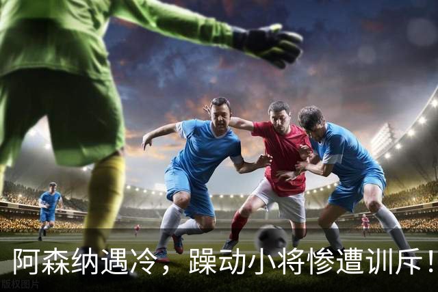 阿森纳遇冷，躁动小将惨遭训斥！